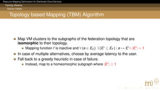 Resource Mapping Optimization for Distributed Cloud Services
Topology Mapping
Solution Details
Topology based Mapping (TBM) Algorithm
Map VM clusters to the subgraphs of the federation topology that are
isomorphic to their topology.
Mapping function f is injective and ∀ (e ∈ EC) ∃ (E ⊆ EF ) | e → E ∧ |E | = 1
In case of multiple alternatives, choose by average latency to the user.
Fall back to a greedy heuristic in case of failure.
Instead, map to a homeomorphic subgraph where |E | ≥ 1
 