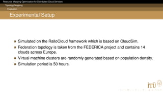 Resource Mapping Optimization for Distributed Cloud Services
Topology Mapping
Evaluation
Experimental Setup
Simulated on the RalloCloud framework which is based on CloudSim.
Federation topology is taken from the FEDERICA project and contains 14
clouds across Europe.
Virtual machine clusters are randomly generated based on population density.
Simulation period is 50 hours.
 