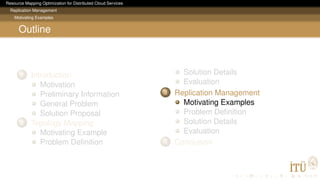 Resource Mapping Optimization for Distributed Cloud Services
Replication Management
Motivating Examples
Outline
1 Introduction
Motivation
Preliminary Information
General Problem
Solution Proposal
2 Topology Mapping
Motivating Example
Problem Deﬁnition
Solution Details
Evaluation
3 Replication Management
Motivating Examples
Problem Deﬁnition
Solution Details
Evaluation
4 Conclusion
 