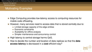 Resource Mapping Optimization for Distributed Cloud Services
Replication Management
Motivating Examples
Motivating Examples
Edge Computing provides low-latency access to computing resources for
mobile code ofﬂoading.
However, many services need to access data that is stored centrally due to:
Limited storage capacity of the edge entities
Economic constraints
Availability for ofﬂine analysis
Simpler maintenance and concurrency control
High latency to central storage harms QoS.
How to decide the number and location of data replicas so that the data
access latency is decreased in a cost efﬁcient way?
 