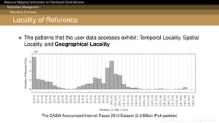 Resource Mapping Optimization for Distributed Cloud Services
Replication Management
Motivating Examples
Locality of Reference
The patterns that the user data accesses exhibit: Temporal Locality, Spatial
Locality, and Geographical Locality
[0,0.5)
[0.5,1)
[1,1.5)
[1.5,2)
[2,2.5)
[2.5,3)
[3,3.5)
[3.5,4)
[4,4.5)
[4.5,5)
[5,5.5)
[5.5,6)
[6,6.5)
[6.5,7)
[7,7.5)
[7.5,8)
[8,8.5)
[8.5,9)
[9,9.5)
[9.5,10)
[10,10.5)
[10.5,11)
[11,11.5)
[11.5,12)
[12,12.5)
[12.5,13)
[13,13.5)
[13.5,14)
[14,14.5)
[14.5,15)
[15,15.5)
[15.5,16)
[16,16.5)
[16.5,17)
[17,17.5)
[17.5,18)
[18,18.5)
[18.5,19)
[19,19.5)
[19.5,20)
0
2
4
6
·104
Distance (1, 000 × km)
NumberofRequestPairs
The CAIDA Anonymized Internet Traces 2015 Dataset (2.3 Billion IPv4 packets)
 