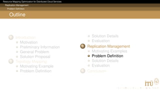 Resource Mapping Optimization for Distributed Cloud Services
Replication Management
Problem Deﬁnition
Outline
1 Introduction
Motivation
Preliminary Information
General Problem
Solution Proposal
2 Topology Mapping
Motivating Example
Problem Deﬁnition
Solution Details
Evaluation
3 Replication Management
Motivating Examples
Problem Deﬁnition
Solution Details
Evaluation
4 Conclusion
 
