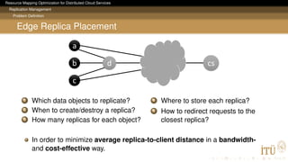 Resource Mapping Optimization for Distributed Cloud Services
Replication Management
Problem Deﬁnition
Edge Replica Placement
a
c
b d cs
1 Which data objects to replicate?
2 When to create/destroy a replica?
3 How many replicas for each object?
4 Where to store each replica?
5 How to redirect requests to the
closest replica?
In order to minimize average replica-to-client distance in a bandwidth-
and cost-effective way.
 