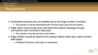 Resource Mapping Optimization for Distributed Cloud Services
Replication Management
Problem Deﬁnition
Requirements
Centralized solutions are not feasible due to the large number of entities.
The solution must be distributed with minimal input and communication.
Edge users continuously enter and leave the network topology through
connections with nonuniform latencies.
The solution must be dynamic and online.
Edge entities should be aware of the closest replica when they need a certain
data object.
A Replica Discovery technique is necessary.
 