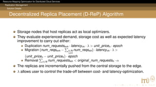 Resource Mapping Optimization for Distributed Cloud Services
Replication Management
Solution Details
Decentralized Replica Placement (D-ReP) Algorithm
Storage nodes that host replicas act as local optimizers.
They evaluate experienced demand, storage cost as well as expected latency
improvement to carry out either:
Duplication num_requestsknh · latencynh · λ > unit_pricen · epoch
Migration (num_reqsknh − i∈N
i=n
num_reqskih) · latencynh · λ >
unit_pricen − unit_priceh · epoch
Removal i∈N num_requestskih < original_num_requestsh · α
The replicas are incrementally pushed from the central storage to the edge.
λ allows user to control the trade-off between cost- and latency-optimization.
 