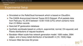 Resource Mapping Optimization for Distributed Cloud Services
Replication Management
Evaluation
Experimental Setup
Simulated on the RalloCloud framework which is based on CloudSim.
The CAIDA Anonymized Internet Traces 2015 Dataset: IPv4 packets data
from February 19, 2015 between 13:00-14:00 (UTC) which contains more
than 2.3 Billion records
GeoLite2 IP geolocation database
Synthetic workloads based on uniform, exponential, normal, Chi-squared, and
Pareto distributions of request locations
Barabási–Albert scale-free network generation model: 1000 nodes, 2994
edges, and a heavy-tailed distribution of bandwidth in [10, 1024] mbps
Amazon Web Services S3 prices
 