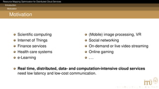 Resource Mapping Optimization for Distributed Cloud Services
Introduction
Motivation
Motivation
Scientiﬁc computing
Internet of Things
Finance services
Health care systems
e-Learning
(Mobile) image processing, VR
Social networking
On-demand or live video streaming
Online gaming
. . .
Real time, distributed, data- and computation-intensive cloud services
need low latency and low-cost communication.
 