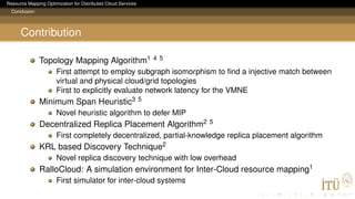 Resource Mapping Optimization for Distributed Cloud Services
Conclusion
Contribution
Topology Mapping Algorithm1 4 5
First attempt to employ subgraph isomorphism to ﬁnd a injective match between
virtual and physical cloud/grid topologies
First to explicitly evaluate network latency for the VMNE
Minimum Span Heuristic3 5
Novel heuristic algorithm to defer MIP
Decentralized Replica Placement Algorithm2 5
First completely decentralized, partial-knowledge replica placement algorithm
KRL based Discovery Technique2
Novel replica discovery technique with low overhead
RalloCloud: A simulation environment for Inter-Cloud resource mapping1
First simulator for inter-cloud systems
 