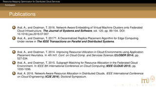 Resource Mapping Optimization for Distributed Cloud Services
Conclusion
Publications
1 Aral, A., and Ovatman, T. 2016. Network-Aware Embedding of Virtual Machine Clusters onto Federated
Cloud Infrastructure. The Journal of Systems and Software, vol. 120, pp. 89-104. DOI:
10.1016/j.jss.2016.07.007
2 Aral, A., and Ovatman, T. 2017?. A Decentralized Replica Placement Algorithm for Edge Computing.
Under review in The IEEE Transactions on Parallel and Distributed Systems.
3 Aral, A., and Ovatman, T. 2014. Improving Resource Utilization in Cloud Environments using Application
Placement Heuristics. In 4th Int’l. Conf. on Cloud Comp. and Services Science (CLOSER 2014), pp.
527-534.
4 Aral, A., and Ovatman, T. 2015. Subgraph Matching for Resource Allocation in the Federated Cloud
Environment. In IEEE 8th International Conference on Cloud Computing (IEEE CLOUD 2015), pp.
1033-1036.
5 Aral, A. 2016. Network-Aware Resource Allocation in Distributed Clouds. IEEE International Conference
on Cloud Engineering (IC2E 2016), Doctoral Symposium.
 