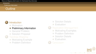 Resource Mapping Optimization for Distributed Cloud Services
Introduction
Preliminary Information
Outline
1 Introduction
Motivation
Preliminary Information
General Problem
Solution Proposal
2 Topology Mapping
Motivating Example
Problem Deﬁnition
Solution Details
Evaluation
3 Replication Management
Motivating Examples
Problem Deﬁnition
Solution Details
Evaluation
4 Conclusion
 