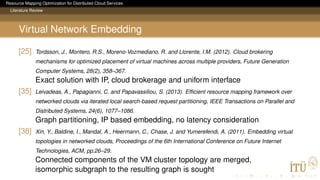 Resource Mapping Optimization for Distributed Cloud Services
Literature Review
Virtual Network Embedding
[25] Tordsson, J., Montero, R.S., Moreno-Vozmediano, R. and Llorente, I.M. (2012). Cloud brokering
mechanisms for optimized placement of virtual machines across multiple providers, Future Generation
Computer Systems, 28(2), 358–367.
Exact solution with IP, cloud brokerage and uniform interface
[35] Leivadeas, A., Papagianni, C. and Papavassiliou, S. (2013). Efﬁcient resource mapping framework over
networked clouds via iterated local search-based request partitioning, IEEE Transactions on Parallel and
Distributed Systems, 24(6), 1077–1086.
Graph partitioning, IP based embedding, no latency consideration
[38] Xin, Y., Baldine, I., Mandal, A., Heermann, C., Chase, J. and Yumerefendi, A. (2011). Embedding virtual
topologies in networked clouds, Proceedings of the 6th International Conference on Future Internet
Technologies, ACM, pp.26–29.
Connected components of the VM cluster topology are merged,
isomorphic subgraph to the resulting graph is sought
 