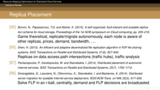 Resource Mapping Optimization for Distributed Cloud Services
Literature Review
Replica Placement
[90] Bonvin, N., Papaioannou, T.G. and Aberer, K. (2010). A self-organized, fault-tolerant and scalable replica-
tion scheme for cloud storage, Proceedings of the 1st ACM symposium on Cloud computing, pp. 205–216.
Game theoretical, replicate/migrate autonomously, each node is aware of
other replicas, prices, demand, bandwidth, . . .
[95] Shen, H. (2010). An efﬁcient and adaptive decentralized ﬁle replication algorithm in P2P ﬁle sharing
systems, IEEE Transactions on Parallel and Distributed Systems, 21(6), 827–840.
Replicas on data access path intersections (trafﬁc hubs), trafﬁc analysis
[87] Pantazopoulos, P., Karaliopoulos, M. and Stavrakakis, I. (2014). Distributed placement of autonomic
internet services, IEEE Transactions on Parallel and Distributed Systems, 25(7), 1702–1712.
[96] Smaragdakis, G., Laoutaris, N., Oikonomou, K., Stavrakakis, I. and Bestavros, A. (2014). Distributed
server migration for scalable Internet service deployment, IEEE/ACM Trans. on NW, 22(3), 917–930.
Solve FLP in an r-ball, centrality, demand and FLP decisions are broadcasted
 