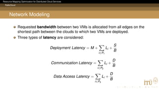 Resource Mapping Optimization for Distributed Cloud Services
RalloCloud
Network Modeling
Requested bandwidth between two VMs is allocated from all edges on the
shortest path between the clouds to which two VMs are deployed.
Three types of latency are considered:
Deployment Latency = M +
i∈P1
Li +
S
B
Communication Latency =
i∈P2
Li +
D
B
Data Access Latency =
i∈P3
Li +
D
B
 