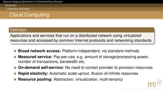 Resource Mapping Optimization for Distributed Cloud Services
Introduction
Preliminary Information
Cloud Computing
Deﬁnition
Applications and services that run on a distributed network using virtualized
resources and accessed by common Internet protocols and networking standards.
Broad network access: Platform-independent, via standard methods
Measured service: Pay-per-use, e.g. amount of storage/processing power,
number of transactions, bandwidth etc.
On-demand self-service: No need to contact provider to provision resources
Rapid elasticity: Automatic scale up/out, illusion of inﬁnite resources
Resource pooling: Abstraction, virtualization, multi-tenancy
 