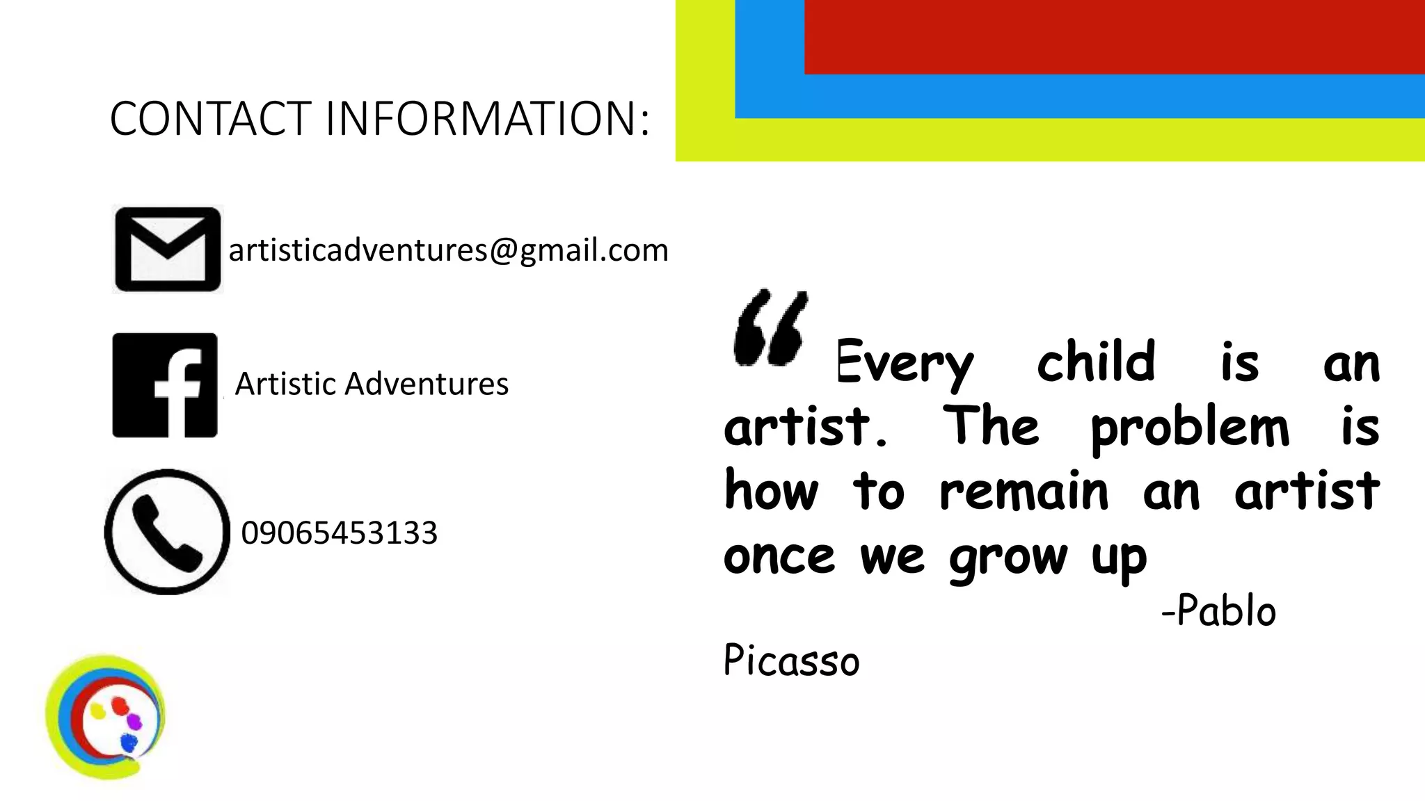 CONTACT INFORMATION:
artisticadventures@gmail.com
Artistic Adventures
09065453133
Every child is an
artist. The problem is
how to remain an artist
once we grow up
-Pablo
Picasso
 