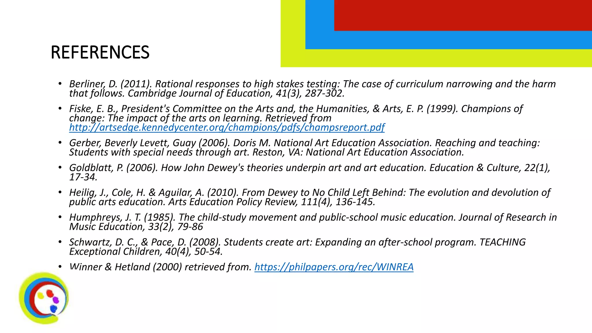 REFERENCES
• Berliner, D. (2011). Rational responses to high stakes testing: The case of curriculum narrowing and the harm
that follows. Cambridge Journal of Education, 41(3), 287-302.
• Fiske, E. B., President's Committee on the Arts and, the Humanities, & Arts, E. P. (1999). Champions of
change: The impact of the arts on learning. Retrieved from
http://artsedge.kennedycenter.org/champions/pdfs/champsreport.pdf
• Gerber, Beverly Levett, Guay (2006). Doris M. National Art Education Association. Reaching and teaching:
Students with special needs through art. Reston, VA: National Art Education Association.
• Goldblatt, P. (2006). How John Dewey's theories underpin art and art education. Education & Culture, 22(1),
17-34.
• Heilig, J., Cole, H. & Aguilar, A. (2010). From Dewey to No Child Left Behind: The evolution and devolution of
public arts education. Arts Education Policy Review, 111(4), 136-145.
• Humphreys, J. T. (1985). The child-study movement and public-school music education. Journal of Research in
Music Education, 33(2), 79-86
• Schwartz, D. C., & Pace, D. (2008). Students create art: Expanding an after-school program. TEACHING
Exceptional Children, 40(4), 50-54.
• Winner & Hetland (2000) retrieved from. https://philpapers.org/rec/WINREA
 
