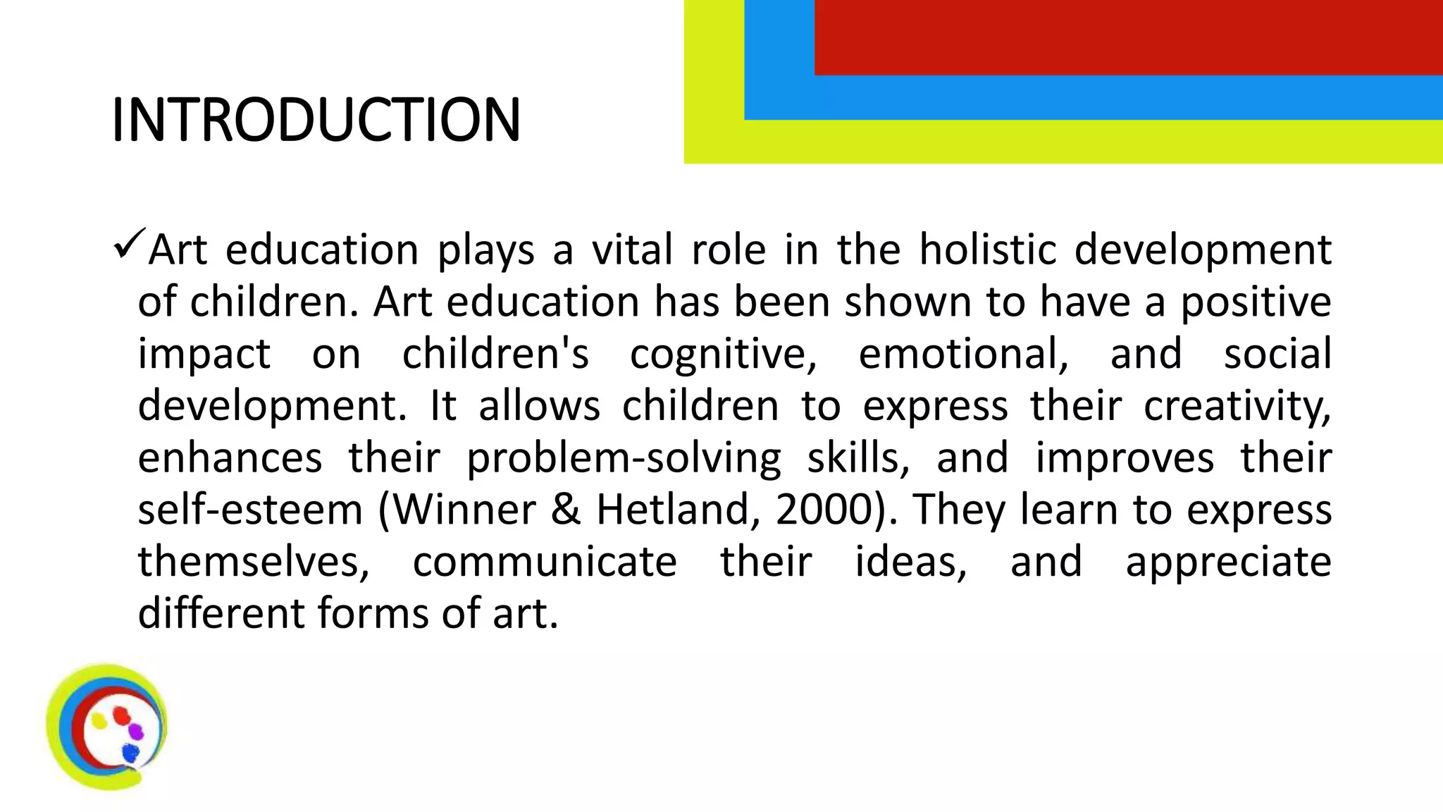 INTRODUCTION
Art education plays a vital role in the holistic development
of children. Art education has been shown to have a positive
impact on children's cognitive, emotional, and social
development. It allows children to express their creativity,
enhances their problem-solving skills, and improves their
self-esteem (Winner & Hetland, 2000). They learn to express
themselves, communicate their ideas, and appreciate
different forms of art.
 