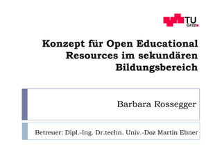 Konzept für Open Educational
      Resources im sekundären
               Bildungsbereich


                          Barbara Rossegger


Betreuer: Dipl.-Ing. Dr.techn. Univ.-Doz Martin Ebner
 