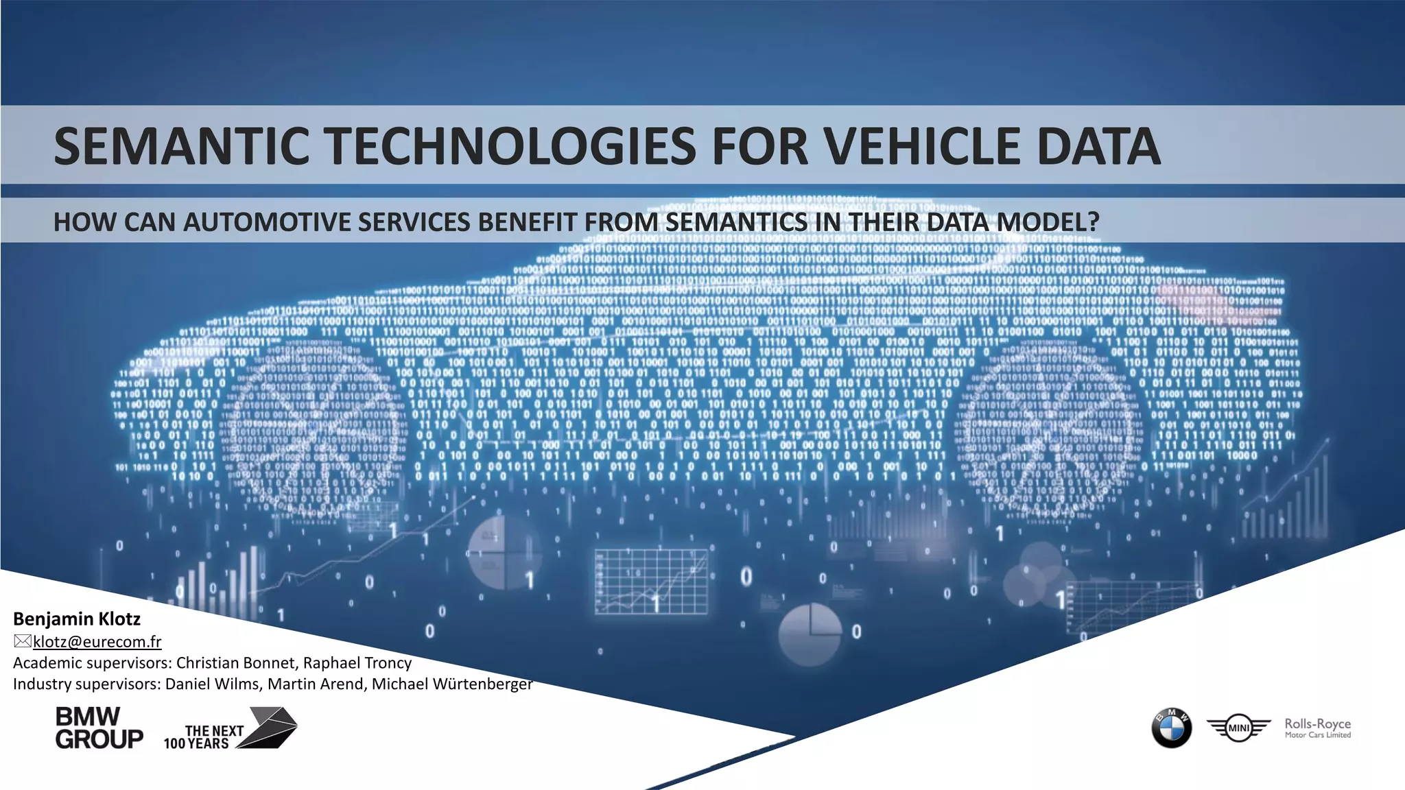 SEMANTIC TECHNOLOGIES FOR VEHICLE DATA
HOW CAN AUTOMOTIVE SERVICES BENEFIT FROM SEMANTICS IN THEIR DATA MODEL?
Benjamin Klotz
klotz@eurecom.fr
Academic supervisors: Christian Bonnet, Raphael Troncy
Industry supervisors: Daniel Wilms, Martin Arend, Michael Würtenberger
 