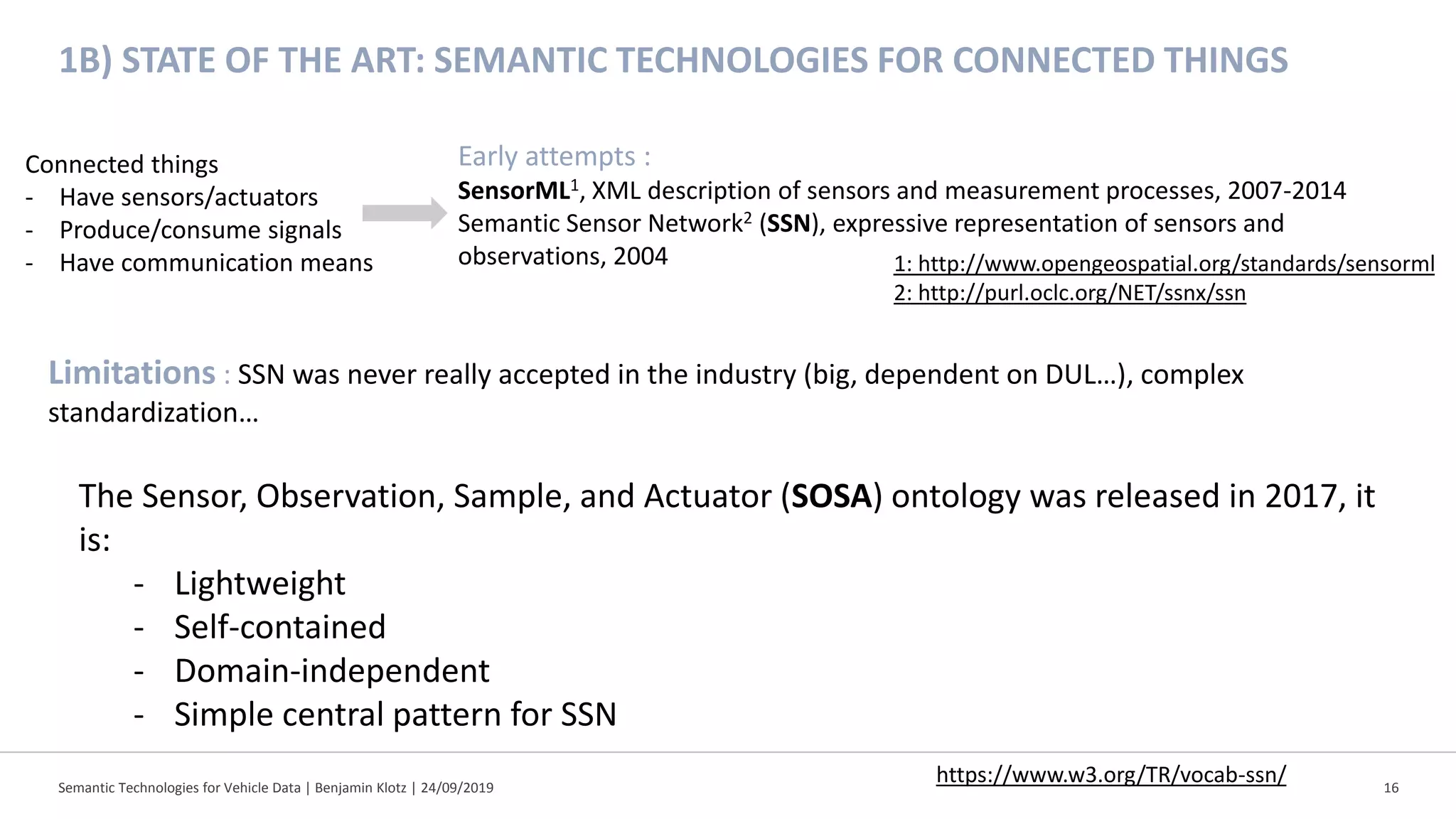 Semantic Technologies for Vehicle Data | Benjamin Klotz | 24/09/2019 16
1B) STATE OF THE ART: SEMANTIC TECHNOLOGIES FOR CONNECTED THINGS
Connected things
- Have sensors/actuators
- Produce/consume signals
- Have communication means
Early attempts :
SensorML1, XML description of sensors and measurement processes, 2007-2014
Semantic Sensor Network2 (SSN), expressive representation of sensors and
observations, 2004
Limitations : SSN was never really accepted in the industry (big, dependent on DUL…), complex
standardization…
1: http://www.opengeospatial.org/standards/sensorml
2: http://purl.oclc.org/NET/ssnx/ssn
The Sensor, Observation, Sample, and Actuator (SOSA) ontology was released in 2017, it
is:
- Lightweight
- Self-contained
- Domain-independent
- Simple central pattern for SSN
https://www.w3.org/TR/vocab-ssn/
 