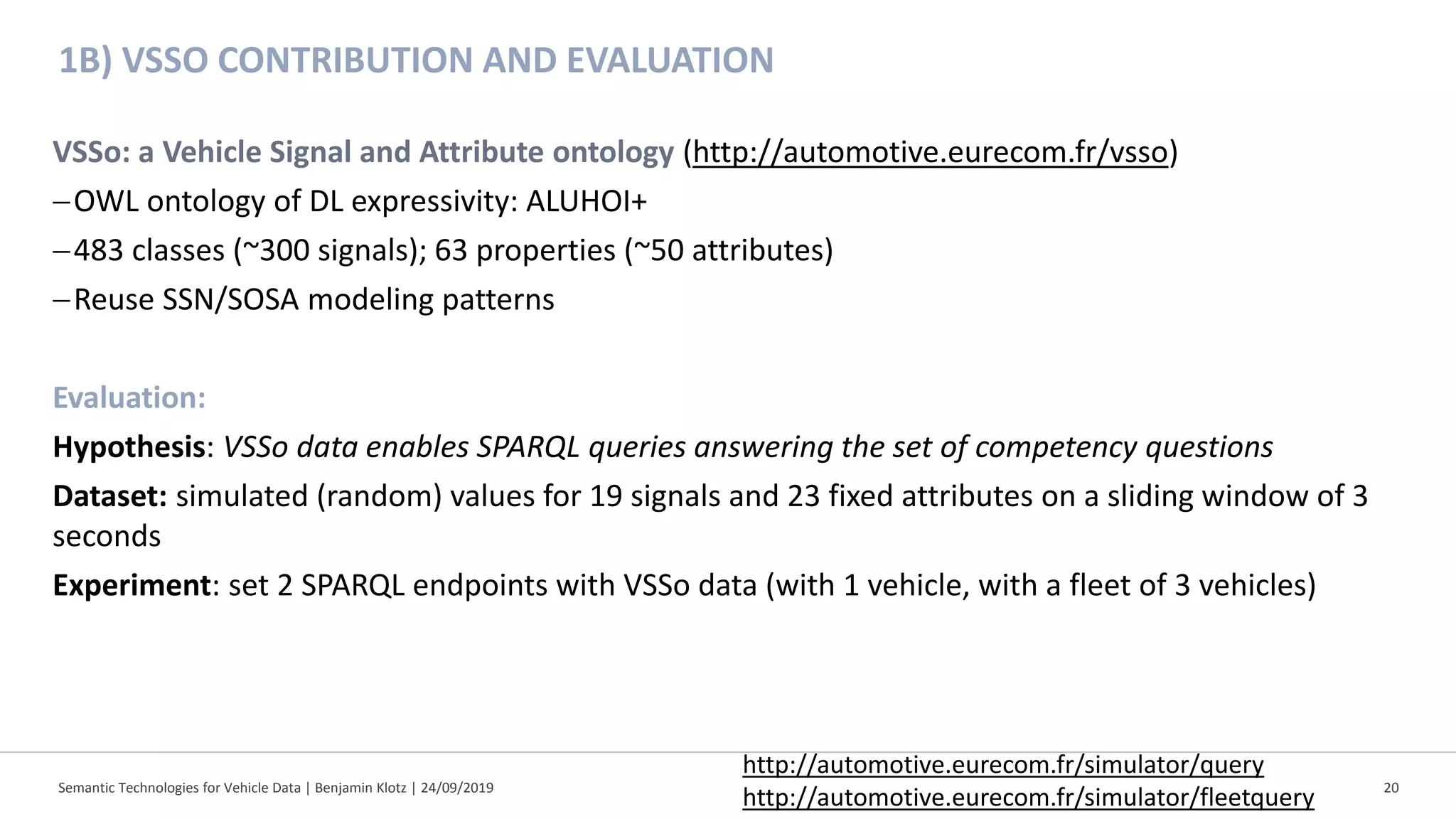 1B) VSSO CONTRIBUTION AND EVALUATION
Semantic Technologies for Vehicle Data | Benjamin Klotz | 24/09/2019 20
VSSo: a Vehicle Signal and Attribute ontology (http://automotive.eurecom.fr/vsso)
−OWL ontology of DL expressivity: ALUHOI+
−483 classes (~300 signals); 63 properties (~50 attributes)
−Reuse SSN/SOSA modeling patterns
Evaluation:
Hypothesis: VSSo data enables SPARQL queries answering the set of competency questions
Dataset: simulated (random) values for 19 signals and 23 fixed attributes on a sliding window of 3
seconds
Experiment: set 2 SPARQL endpoints with VSSo data (with 1 vehicle, with a fleet of 3 vehicles)
http://automotive.eurecom.fr/simulator/query
http://automotive.eurecom.fr/simulator/fleetquery
 