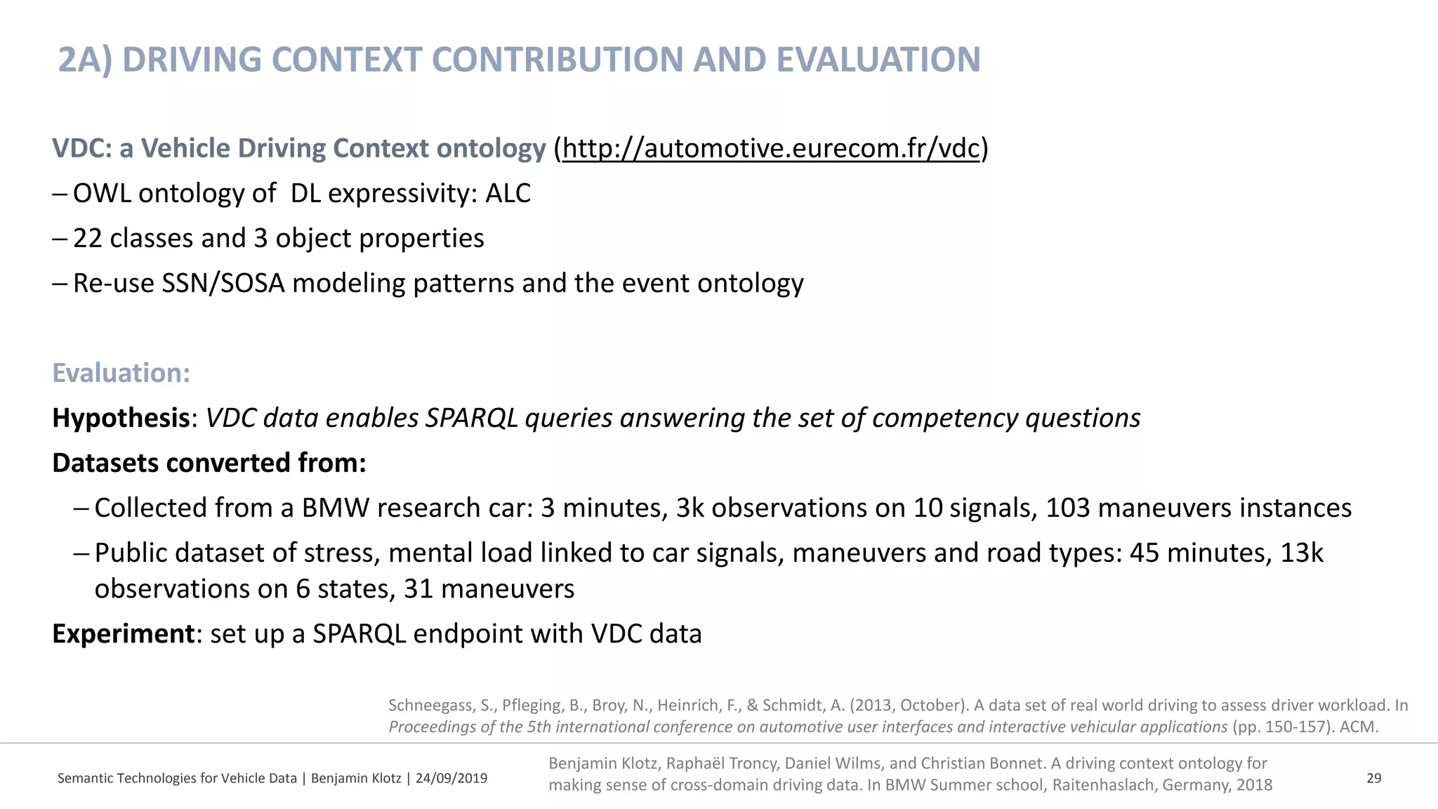 2A) DRIVING CONTEXT CONTRIBUTION AND EVALUATION
Semantic Technologies for Vehicle Data | Benjamin Klotz | 24/09/2019 29
VDC: a Vehicle Driving Context ontology (http://automotive.eurecom.fr/vdc)
−OWL ontology of DL expressivity: ALC
−22 classes and 3 object properties
−Re-use SSN/SOSA modeling patterns and the event ontology
Evaluation:
Hypothesis: VDC data enables SPARQL queries answering the set of competency questions
Datasets converted from:
− Collected from a BMW research car: 3 minutes, 3k observations on 10 signals, 103 maneuvers instances
− Public dataset of stress, mental load linked to car signals, maneuvers and road types: 45 minutes, 13k
observations on 6 states, 31 maneuvers
Experiment: set up a SPARQL endpoint with VDC data
Benjamin Klotz, Raphaël Troncy, Daniel Wilms, and Christian Bonnet. A driving context ontology for
making sense of cross-domain driving data. In BMW Summer school, Raitenhaslach, Germany, 2018
Schneegass, S., Pfleging, B., Broy, N., Heinrich, F., & Schmidt, A. (2013, October). A data set of real world driving to assess driver workload. In
Proceedings of the 5th international conference on automotive user interfaces and interactive vehicular applications (pp. 150-157). ACM.
 