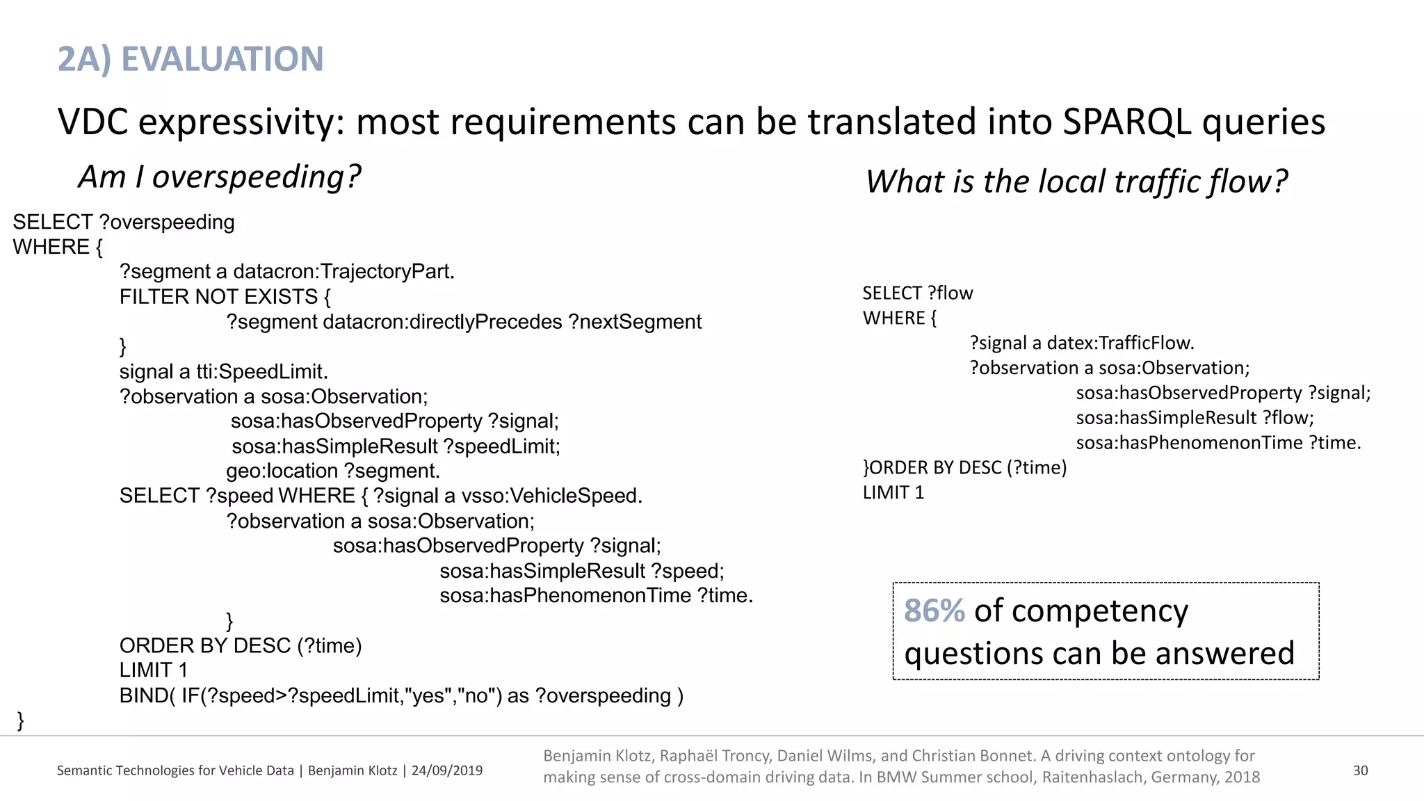2A) EVALUATION
Semantic Technologies for Vehicle Data | Benjamin Klotz | 24/09/2019 30
VDC expressivity: most requirements can be translated into SPARQL queries
Am I overspeeding?
86% of competency
questions can be answered
SELECT ?overspeeding
WHERE {
?segment a datacron:TrajectoryPart.
FILTER NOT EXISTS {
?segment datacron:directlyPrecedes ?nextSegment
}
signal a tti:SpeedLimit.
?observation a sosa:Observation;
sosa:hasObservedProperty ?signal;
sosa:hasSimpleResult ?speedLimit;
geo:location ?segment.
SELECT ?speed WHERE { ?signal a vsso:VehicleSpeed.
?observation a sosa:Observation;
sosa:hasObservedProperty ?signal;
sosa:hasSimpleResult ?speed;
sosa:hasPhenomenonTime ?time.
}
ORDER BY DESC (?time)
LIMIT 1
BIND( IF(?speed>?speedLimit,"yes","no") as ?overspeeding )
}
Benjamin Klotz, Raphaël Troncy, Daniel Wilms, and Christian Bonnet. A driving context ontology for
making sense of cross-domain driving data. In BMW Summer school, Raitenhaslach, Germany, 2018
SELECT ?flow
WHERE {
?signal a datex:TrafficFlow.
?observation a sosa:Observation;
sosa:hasObservedProperty ?signal;
sosa:hasSimpleResult ?flow;
sosa:hasPhenomenonTime ?time.
}ORDER BY DESC (?time)
LIMIT 1
What is the local traffic flow?
 