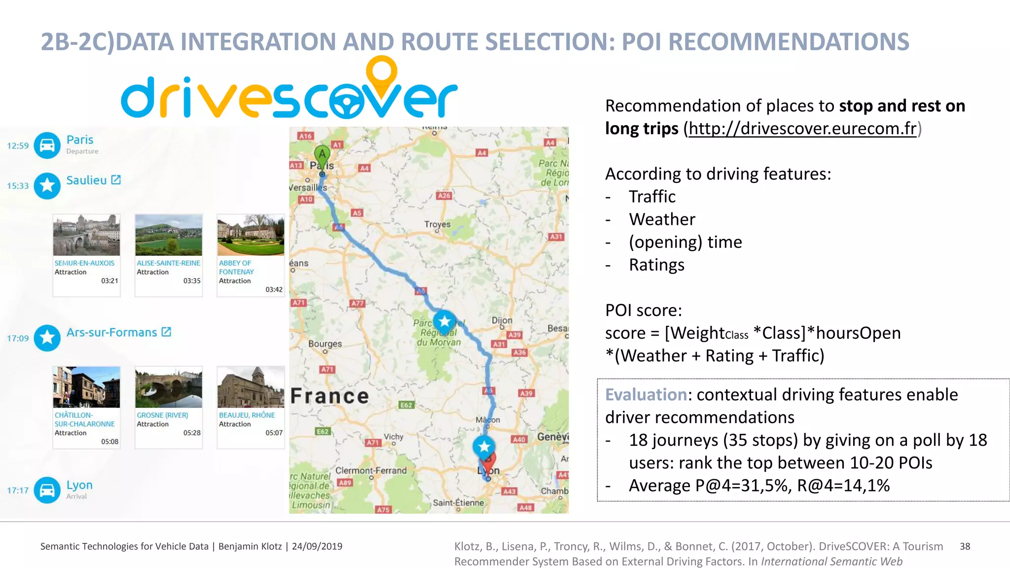 2B-2C)DATA INTEGRATION AND ROUTE SELECTION: POI RECOMMENDATIONS
Semantic Technologies for Vehicle Data | Benjamin Klotz | 24/09/2019 38
Recommendation of places to stop and rest on
long trips (http://drivescover.eurecom.fr)
According to driving features:
- Traffic
- Weather
- (opening) time
- Ratings
POI score:
score = [WeightClass *Class]*hoursOpen
*(Weather + Rating + Traffic)
Evaluation: contextual driving features enable
driver recommendations
- 18 journeys (35 stops) by giving on a poll by 18
users: rank the top between 10-20 POIs
- Average P@4=31,5%, R@4=14,1%
Klotz, B., Lisena, P., Troncy, R., Wilms, D., & Bonnet, C. (2017, October). DriveSCOVER: A Tourism
Recommender System Based on External Driving Factors. In International Semantic Web
 