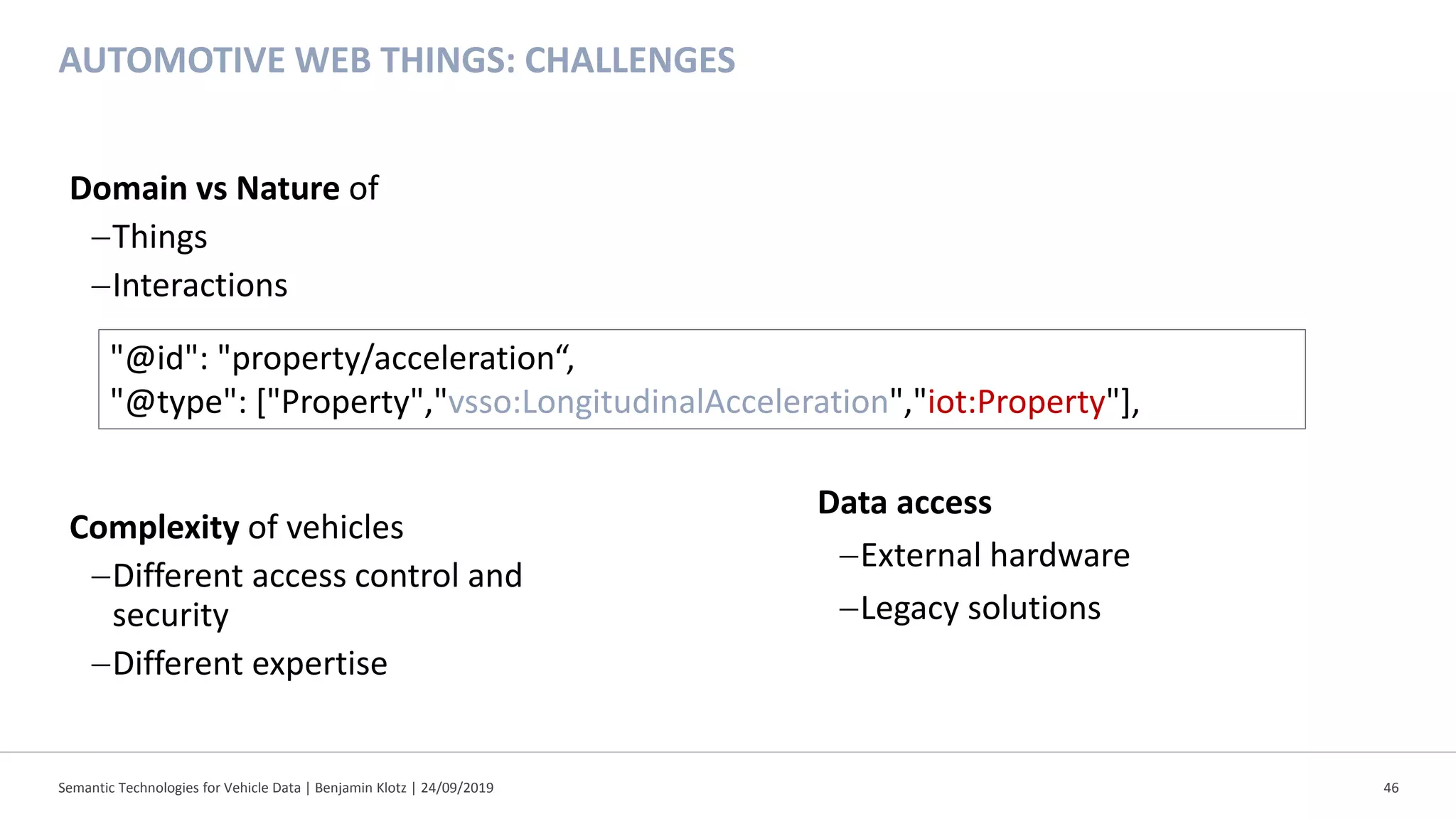 AUTOMOTIVE WEB THINGS: CHALLENGES
Semantic Technologies for Vehicle Data | Benjamin Klotz | 24/09/2019 46
Domain vs Nature of
−Things
−Interactions
Complexity of vehicles
−Different access control and
security
−Different expertise
"@id": "property/acceleration“,
"@type": ["Property","vsso:LongitudinalAcceleration","iot:Property"],
Data access
−External hardware
−Legacy solutions
 