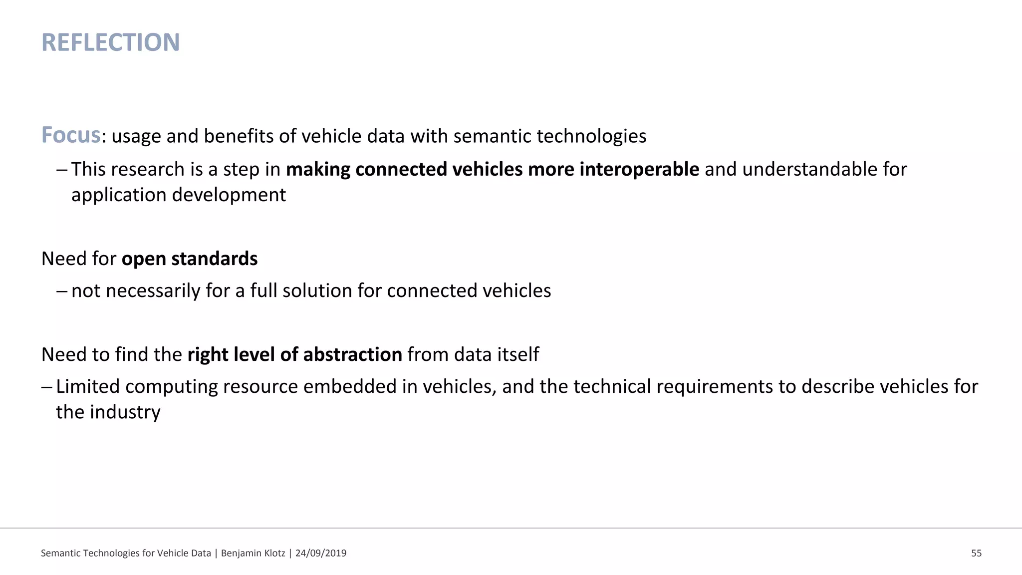 REFLECTION
Focus: usage and benefits of vehicle data with semantic technologies
− This research is a step in making connected vehicles more interoperable and understandable for
application development
Need for open standards
− not necessarily for a full solution for connected vehicles
Need to find the right level of abstraction from data itself
−Limited computing resource embedded in vehicles, and the technical requirements to describe vehicles for
the industry
Semantic Technologies for Vehicle Data | Benjamin Klotz | 24/09/2019 55
 