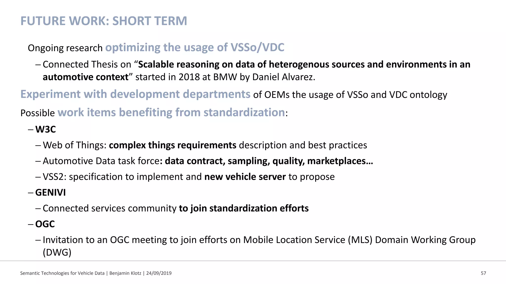 FUTURE WORK: SHORT TERM
Ongoing research optimizing the usage of VSSo/VDC
− Connected Thesis on “Scalable reasoning on data of heterogenous sources and environments in an
automotive context” started in 2018 at BMW by Daniel Alvarez.
Experiment with development departments of OEMs the usage of VSSo and VDC ontology
Possible work items benefiting from standardization:
− W3C
− Web of Things: complex things requirements description and best practices
− Automotive Data task force: data contract, sampling, quality, marketplaces…
− VSS2: specification to implement and new vehicle server to propose
− GENIVI
− Connected services community to join standardization efforts
− OGC
− Invitation to an OGC meeting to join efforts on Mobile Location Service (MLS) Domain Working Group
(DWG)
Semantic Technologies for Vehicle Data | Benjamin Klotz | 24/09/2019 57
 