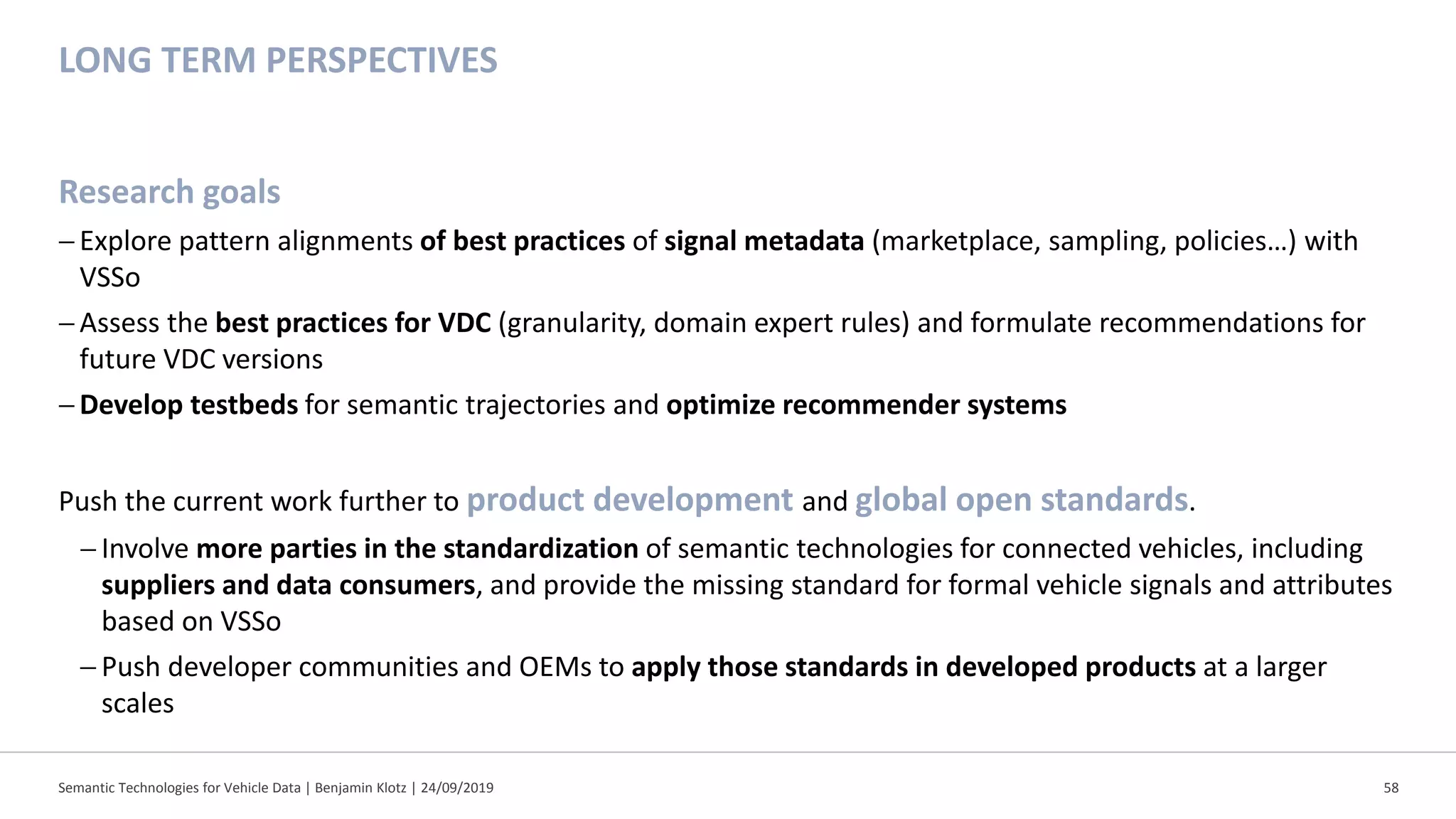 LONG TERM PERSPECTIVES
Research goals
−Explore pattern alignments of best practices of signal metadata (marketplace, sampling, policies…) with
VSSo
−Assess the best practices for VDC (granularity, domain expert rules) and formulate recommendations for
future VDC versions
−Develop testbeds for semantic trajectories and optimize recommender systems
Push the current work further to product development and global open standards.
− Involve more parties in the standardization of semantic technologies for connected vehicles, including
suppliers and data consumers, and provide the missing standard for formal vehicle signals and attributes
based on VSSo
− Push developer communities and OEMs to apply those standards in developed products at a larger
scales
Semantic Technologies for Vehicle Data | Benjamin Klotz | 24/09/2019 58
 