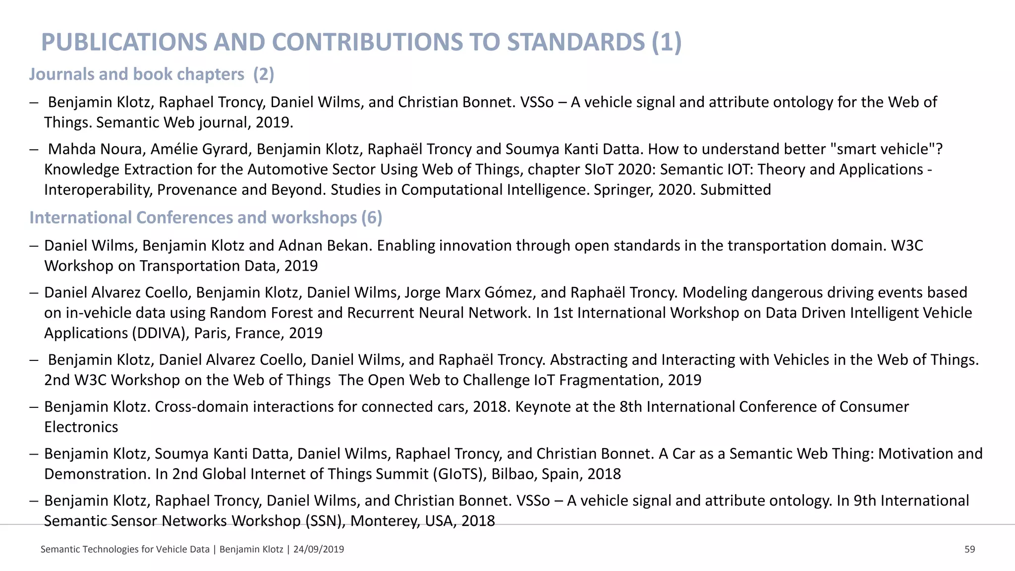 PUBLICATIONS AND CONTRIBUTIONS TO STANDARDS (1)
Journals and book chapters (2)
− Benjamin Klotz, Raphael Troncy, Daniel Wilms, and Christian Bonnet. VSSo – A vehicle signal and attribute ontology for the Web of
Things. Semantic Web journal, 2019.
− Mahda Noura, Amélie Gyrard, Benjamin Klotz, Raphaël Troncy and Soumya Kanti Datta. How to understand better "smart vehicle"?
Knowledge Extraction for the Automotive Sector Using Web of Things, chapter SIoT 2020: Semantic IOT: Theory and Applications -
Interoperability, Provenance and Beyond. Studies in Computational Intelligence. Springer, 2020. Submitted
International Conferences and workshops (6)
− Daniel Wilms, Benjamin Klotz and Adnan Bekan. Enabling innovation through open standards in the transportation domain. W3C
Workshop on Transportation Data, 2019
− Daniel Alvarez Coello, Benjamin Klotz, Daniel Wilms, Jorge Marx Gómez, and Raphaël Troncy. Modeling dangerous driving events based
on in-vehicle data using Random Forest and Recurrent Neural Network. In 1st International Workshop on Data Driven Intelligent Vehicle
Applications (DDIVA), Paris, France, 2019
− Benjamin Klotz, Daniel Alvarez Coello, Daniel Wilms, and Raphaël Troncy. Abstracting and Interacting with Vehicles in the Web of Things.
2nd W3C Workshop on the Web of Things The Open Web to Challenge IoT Fragmentation, 2019
− Benjamin Klotz. Cross-domain interactions for connected cars, 2018. Keynote at the 8th International Conference of Consumer
Electronics
− Benjamin Klotz, Soumya Kanti Datta, Daniel Wilms, Raphael Troncy, and Christian Bonnet. A Car as a Semantic Web Thing: Motivation and
Demonstration. In 2nd Global Internet of Things Summit (GIoTS), Bilbao, Spain, 2018
− Benjamin Klotz, Raphael Troncy, Daniel Wilms, and Christian Bonnet. VSSo – A vehicle signal and attribute ontology. In 9th International
Semantic Sensor Networks Workshop (SSN), Monterey, USA, 2018
Semantic Technologies for Vehicle Data | Benjamin Klotz | 24/09/2019 59
 
