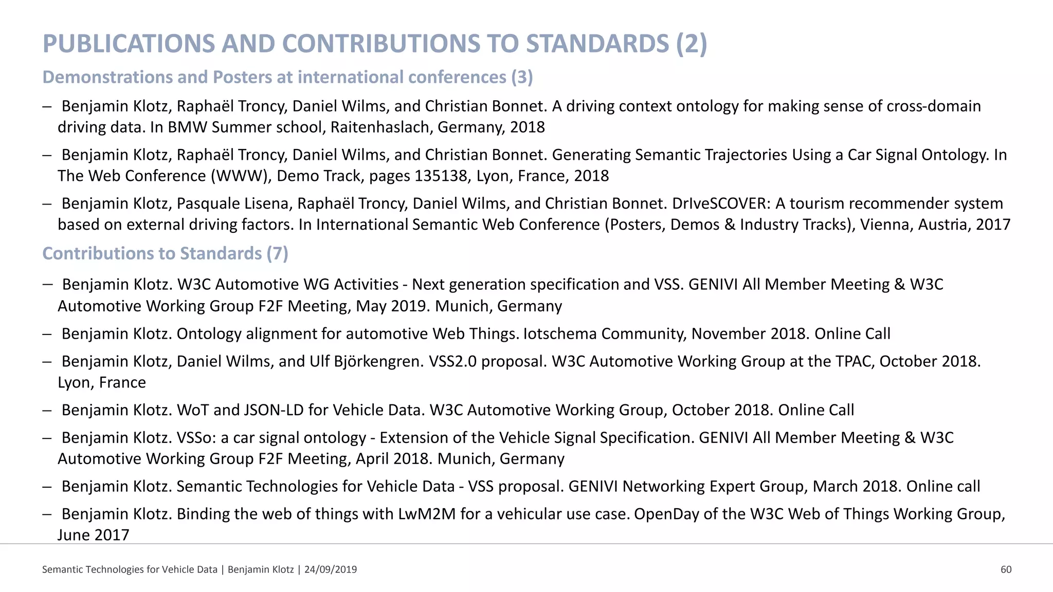 PUBLICATIONS AND CONTRIBUTIONS TO STANDARDS (2)
Demonstrations and Posters at international conferences (3)
− Benjamin Klotz, Raphaël Troncy, Daniel Wilms, and Christian Bonnet. A driving context ontology for making sense of cross-domain
driving data. In BMW Summer school, Raitenhaslach, Germany, 2018
− Benjamin Klotz, Raphaël Troncy, Daniel Wilms, and Christian Bonnet. Generating Semantic Trajectories Using a Car Signal Ontology. In
The Web Conference (WWW), Demo Track, pages 135138, Lyon, France, 2018
− Benjamin Klotz, Pasquale Lisena, Raphaël Troncy, Daniel Wilms, and Christian Bonnet. DrIveSCOVER: A tourism recommender system
based on external driving factors. In International Semantic Web Conference (Posters, Demos & Industry Tracks), Vienna, Austria, 2017
Contributions to Standards (7)
− Benjamin Klotz. W3C Automotive WG Activities - Next generation specification and VSS. GENIVI All Member Meeting & W3C
Automotive Working Group F2F Meeting, May 2019. Munich, Germany
− Benjamin Klotz. Ontology alignment for automotive Web Things. Iotschema Community, November 2018. Online Call
− Benjamin Klotz, Daniel Wilms, and Ulf Björkengren. VSS2.0 proposal. W3C Automotive Working Group at the TPAC, October 2018.
Lyon, France
− Benjamin Klotz. WoT and JSON-LD for Vehicle Data. W3C Automotive Working Group, October 2018. Online Call
− Benjamin Klotz. VSSo: a car signal ontology - Extension of the Vehicle Signal Specification. GENIVI All Member Meeting & W3C
Automotive Working Group F2F Meeting, April 2018. Munich, Germany
− Benjamin Klotz. Semantic Technologies for Vehicle Data - VSS proposal. GENIVI Networking Expert Group, March 2018. Online call
− Benjamin Klotz. Binding the web of things with LwM2M for a vehicular use case. OpenDay of the W3C Web of Things Working Group,
June 2017
Semantic Technologies for Vehicle Data | Benjamin Klotz | 24/09/2019 60
 