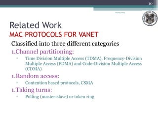 Related Work
MAC PROTOCOLS FOR VANET
Classified into three different categories
1.Channel partitioning:
▫ Time Division Multiple Access (TDMA), Frequency-Division
Multiple Access (FDMA) and Code-Division Multiple Access
(CDMA)
1.Random access:
▫ Contention based protocols, CSMA
1.Taking turns:
▫ Polling (master-slave) or token ring
04/03/2013
10
 