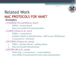 Related Work
MAC PROTOCOLS FOR VANET
Examples:
1.VeSOMAC (Yu and Biswas, 2007)
▫ TDMA + location based
▫ Does not considerV2I communication
1.VeMAC (Omar et al., 2011)
▫ TDMA + 2 transceivers
▫ Includes vehicles in both directions + RSU in one TDAM frame
▫ 2 transceivers + Overhead
1.PP-CSMA (Yang et al., 2005)
1. CSMA + priority scheme + polling scheme
2. Does not consider Broadcasting!
2.MCTRP (Bi et al., 2009)
▫ Token ring + 2 transceivers + road conditions
▫ Uses CSMA CA mechanism for inter-ring communication
04/03/2013
11
 