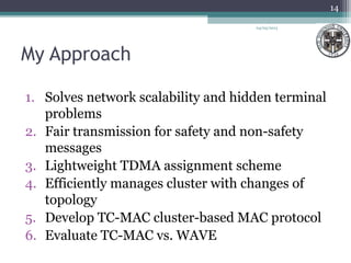 My Approach
1. Solves network scalability and hidden terminal
problems
2. Fair transmission for safety and non-safety
messages
3. Lightweight TDMA assignment scheme
4. Efficiently manages cluster with changes of
topology
5. Develop TC-MAC cluster-based MAC protocol
6. Evaluate TC-MAC vs. WAVE
04/03/2013
14
 