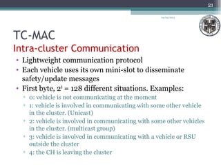 TC-MAC
Intra-cluster Communication
• Lightweight communication protocol
• Each vehicle uses its own mini-slot to disseminate
safety/update messages
• First byte, 28
= 128 different situations. Examples:
▫ 0: vehicle is not communicating at the moment
▫ 1: vehicle is involved in communicating with some other vehicle
in the cluster. (Unicast)
▫ 2: vehicle is involved in communicating with some other vehicles
in the cluster. (multicast group)
▫ 3: vehicle is involved in communicating with a vehicle or RSU
outside the cluster
▫ 4: the CH is leaving the cluster
04/03/2013
21
 