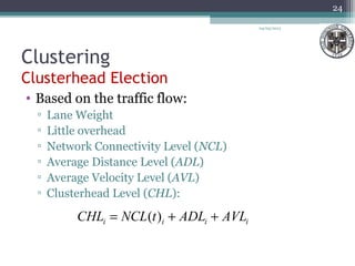 Clustering
Clusterhead Election
• Based on the traffic flow:
▫ Lane Weight
▫ Little overhead
▫ Network Connectivity Level (NCL)
▫ Average Distance Level (ADL)
▫ Average Velocity Level (AVL)
▫ Clusterhead Level (CHL):
04/03/2013
24
iiii AVLADLtNCLCHL ++= )(
 