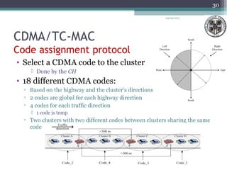 CDMA/TC-MAC
Code assignment protocol
• Select a CDMA code to the cluster
 Done by the CH
• 18 different CDMA codes:
▫ Based on the highway and the cluster’s directions
▫ 2 codes are global for each highway direction
▫ 4 codes for each traffic direction
 1 code is temp
▫ Two clusters with two different codes between clusters sharing the same
code
04/03/2013
30
 