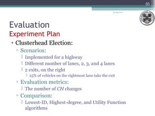 Evaluation
Experiment Plan
04/03/2013
35
• Clusterhead Election:
▫ Scenarios:
 Implemented for a highway
 Different number of lanes, 2, 3, and 4 lanes
 2 exits, on the right
 25% of vehicles on the rightmost lane take the exit
▫ Evaluation metrics:
 The number of CH changes
▫ Comparison:
 Lowest-ID, Highest-degree, and Utility Function
algorithms
 