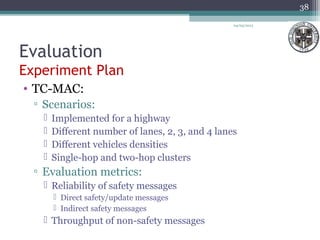 Evaluation
Experiment Plan
04/03/2013
38
• TC-MAC:
▫ Scenarios:
 Implemented for a highway
 Different number of lanes, 2, 3, and 4 lanes
 Different vehicles densities
 Single-hop and two-hop clusters
▫ Evaluation metrics:
 Reliability of safety messages
 Direct safety/update messages
 Indirect safety messages
 Throughput of non-safety messages
 