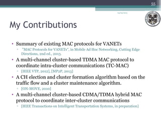 My Contributions
• Summary of existing MAC protocols for VANETs
▫ "MAC Protocols for VANETs", in Mobile Ad Hoc Networking, Cutting Edge
Directions, 2nd ed., 2013.
• A multi-channel cluster-based TDMA MAC protocol to
coordinate intra-cluster communications (TC-MAC)
▫ [IEEE VTP, 2012], [MP2P, 2013]
• A CH election and cluster formation algorithm based on the
traffic flow and a cluster maintenance algorithm.
▫ [ON-MOVE, 2010]
• A multi-channel cluster-based CDMA/TDMA hybrid MAC
protocol to coordinate inter-cluster communications
▫ [IEEE Transactions on Intelligent Transportation Systems, in preparation]
04/03/2013
55
 