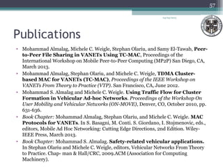Publications
• Mohammad Almalag, Michele C. Weigle, Stephan Olariu, and Samy El-Tawab, Peer-
to-Peer File Sharing in VANETs Using TC-MAC, Proceedings of the
International Workshop on Mobile Peer-to-Peer Computing (MP2P) San Diego, CA,
March 2013.
• Mohammad Almalag, Stephan Olariu, and Michele C. Weigle, TDMA Cluster-
based MAC for VANETs (TC-MAC), Proceedings of the IEEE Workshop on
VANETs From Theory to Practice (VTP). San Francisco, CA, June 2012.
• Mohammad S. Almalag and Michele C. Weigle. Using Traffic Flow for Cluster
Formation in Vehicular Ad-hoc Networks. Proceedings of the Workshop On
User Mobility and Vehicular Networks (ON-MOVE), Denver, CO, October 2010, pp.
631-636.
• Book Chapter: Mohammad Almalag, Stephan Olariu, and Michele C. Weigle. MAC
Protocols for VANETs. In S. Basagni, M. Conti. S. Giordano, I. Stojmenovic, eds.,
editors, Mobile Ad Hoc Networking: Cutting Edge Directions, 2nd Edition. Wiley-
IEEE Press, March 2013.
• Book Chapter: Mohammad S. Almalag. Safety-related vehicular applications.
In Stephan Olariu and Michele C. Weigle, editors, Vehicular Networks From Theory
to Practice. Chap- man & Hall/CRC, 2009.ACM (Association for Computing
Machinery).
04/03/2013
57
 