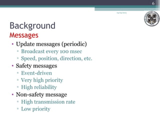 Background
Messages
• Update messages (periodic)
▫ Broadcast every 100 msec
▫ Speed, position, direction, etc.
• Safety messages
▫ Event-driven
▫ Very high priority
▫ High reliability
• Non-safety message
▫ High transmission rate
▫ Low priority
04/03/2013
6
 