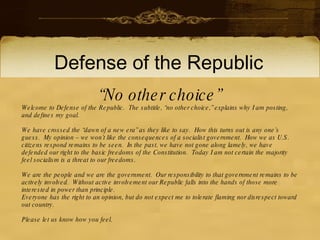 Defense of the Republic
                             “N o other choice”
W elcome to D efense of the R epublic. T he subtitle, “no other choice,” explains why I am posting, and
defines my goal.

W e have crossed the “dawn of a new era” as they like to say. H ow this turns out is any one’s guess.
My opinion – we won’t like the consequences of a socialist government. H ow we as U .S . citizens
respond remains to be seen. In the past, we have not gone along lamely, we have defended our right
to the basic freedoms of the C onstitution. T oday I am not certain the majority feel socialism is a threat
to our freedoms.

W e are the people and we are the government. O ur responsibility to that government remains to be
actively involved. W ithout active involvement our R epublic falls into the hands of those more
interested in power than principle.
E veryone has the right to an opinion, but do not expect me to tolerate flaming nor disrespect toward
out country.

P lease let us know how you feel.
 