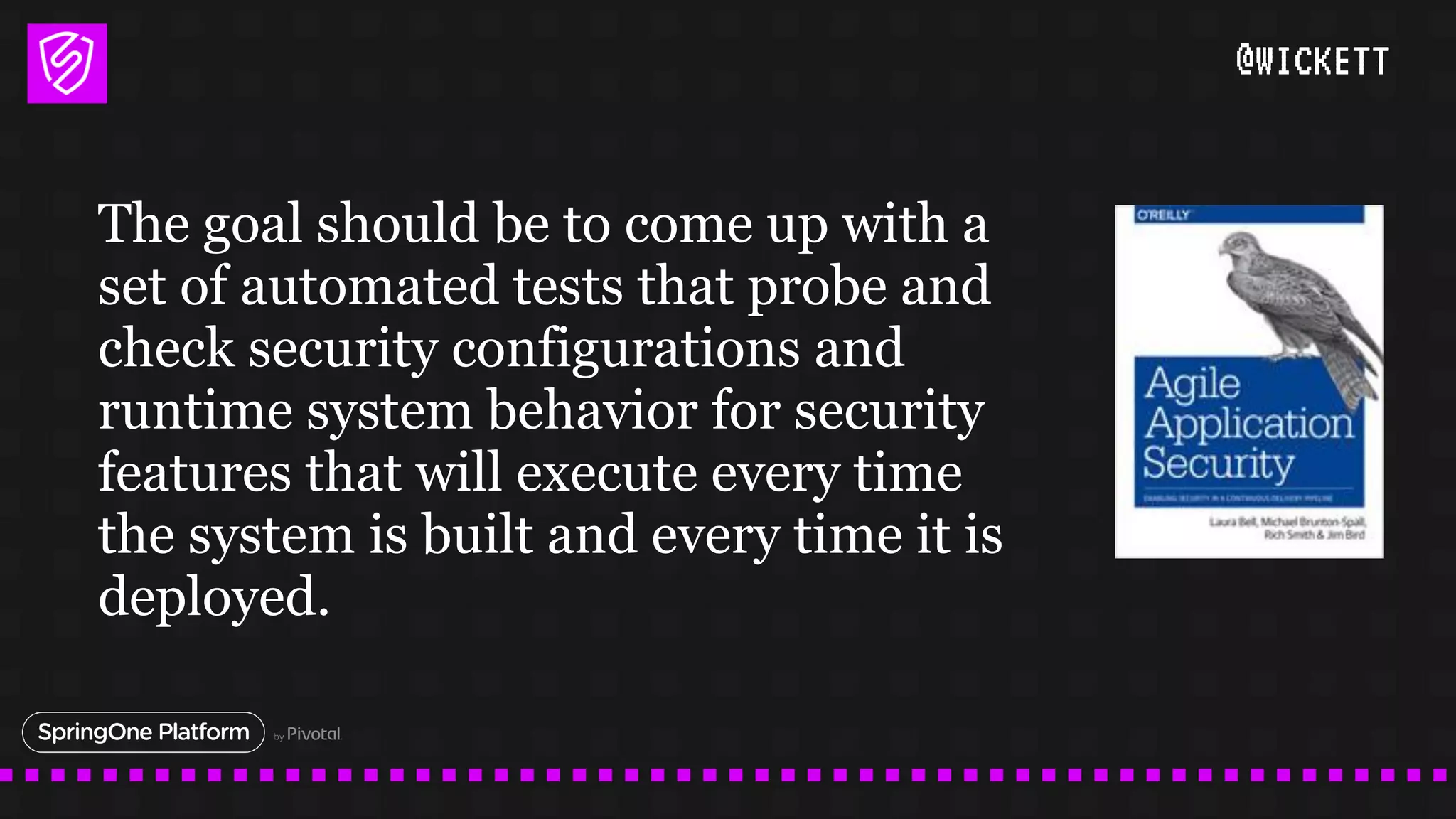 @WICKETT
The goal should be to come up with a
set of automated tests that probe and
check security configurations and
runtime system behavior for security
features that will execute every time
the system is built and every time it is
deployed.
 