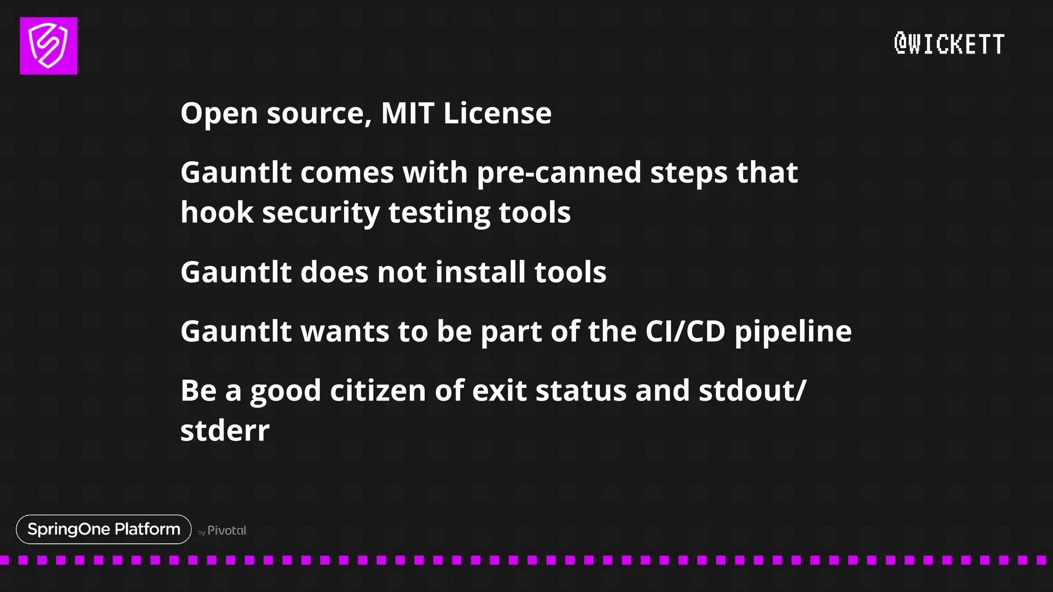 @WICKETT
Open source, MIT License
Gauntlt comes with pre-canned steps that
hook security testing tools
Gauntlt does not install tools
Gauntlt wants to be part of the CI/CD pipeline
Be a good citizen of exit status and stdout/
stderr
 