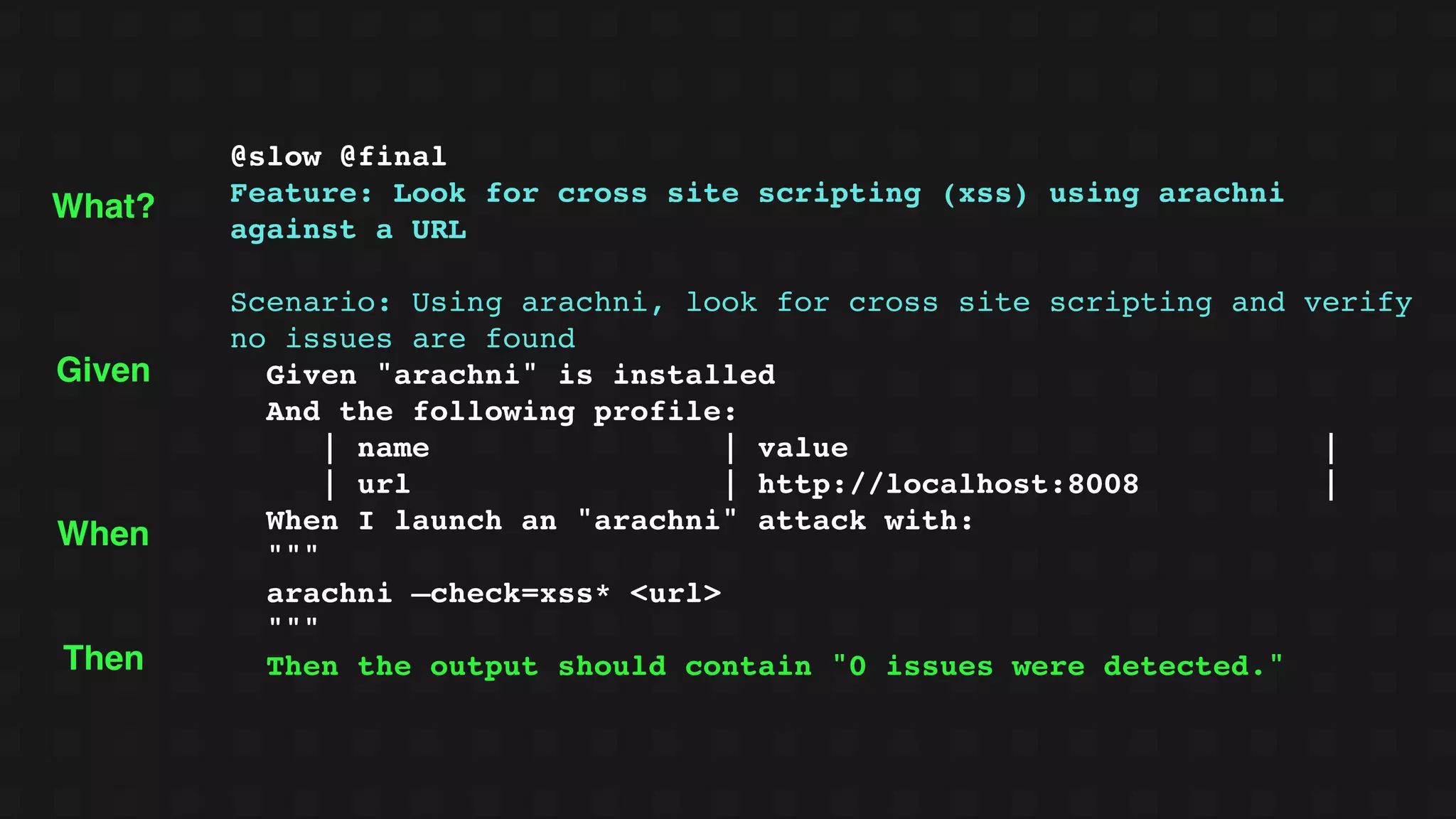 @slow @final
Feature: Look for cross site scripting (xss) using arachni
against a URL
Scenario: Using arachni, look for cross site scripting and verify
no issues are found
Given "arachni" is installed
And the following profile:
| name | value |
| url | http://localhost:8008 |
When I launch an "arachni" attack with:
"""
arachni —check=xss* <url>
"""
Then the output should contain "0 issues were detected."
Given
When
Then
What?
 