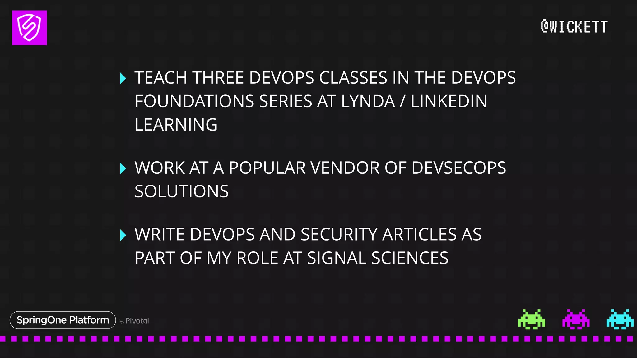 @WICKETT
‣ TEACH THREE DEVOPS CLASSES IN THE DEVOPS
FOUNDATIONS SERIES AT LYNDA / LINKEDIN
LEARNING
‣ WORK AT A POPULAR VENDOR OF DEVSECOPS
SOLUTIONS
‣ WRITE DEVOPS AND SECURITY ARTICLES AS
PART OF MY ROLE AT SIGNAL SCIENCES
 